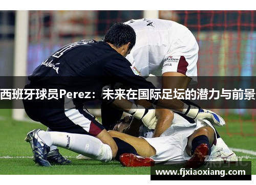 西班牙球员Perez：未来在国际足坛的潜力与前景